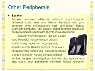 Other Peripherals
• Speaker
Speaker merupakan salah satu perlalatan output komputer
berbentuk kotak atau bulat dengan kemasan unik yang
berfungsi untuk mengeluarkan hasil pemrosesan berupa
suara dari komputer. Agar speaker dapat berfungsi diperlukan
hardware berupa sound card (pemroses audio/sound).
Speaker memiliki bentuk, fitur dan ukuran
yang beraneka macam dengan tawaran
kualitas yang bagus dan harganya yang
semakin murah. Saat ini speaker merupakan
hardware yang hampir tidak dapat terpisahkan
Dengan komputer, karena pengguna dapat
terhibur dengan mendengarkan lagu dan bisa juga sebagai
efek suara untuk pemutaran film/video melalui komputer.

 