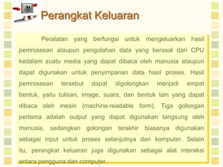 Perangkat Keluaran
Peralatan yang berfungsi untuk mengeluarkan hasil
pemrosesan ataupun pengolahan data yang berasal dari CPU

kedalam suatu media yang dapat dibaca oleh manusia ataupun
dapat digunakan untuk penyimpanan data hasil proses. Hasil
pemrosesan

tersebut

dapat

digolongkan

menjadi

empat

bentuk, yaitu tulisan, image, suara, dan bentuk lain yang dapat
dibaca oleh mesin (machine-readable form). Tiga golongan
pertama adalah output yang dapat digunakan langsung oleh
manusia, sedangkan golongan terakhir biasanya digunakan
sebagai input untuk proses selanjutnya dari komputer. Selain
itu, perangkat keluaran juga digunakan sebagai alat interaksi
antara pengguna dan computer.

 