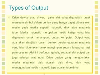 Types of Output
• Drive device atau driver,

yaitu alat yang digunakan untuk

merekam simbol dalam bentuk yang hanya dapat dibaca oleh

mesin pada media seperti magnetic disk atau magnetic
tape. Media magnetic merupakan media ketiga yang bisa
digunakan untuk menampung output komputer. Output yang
ada akan disajikan dalam bentuk guratan-guratan magnetic
yang bisa digunakan untuk menyimpan secara langsung hasil
pemrosesan. Alat ini berfungsi ganda, sebagai alat output dan
juga sebagai alat input. Drive device yang menggunakan
media

magnetic

disk

adalah

disk

drive,

dan

menggunakan media magnetic tape adalah tape drive.

yang

 