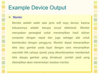 Example Device Output
 Monitor
Monitor adalah salah satu jenis soft copy device, karena
keluarannya

adalah

merupakan

perangkat

computer

dengan

berupa
untuk

cepat

dan

sinyal

elektronik.

menampilkan
juga

hasil

sebagai

alat

Monitor
olahan
untuk

berinteraksi dengan pengguna. Monitor dapat menampilkan
teks atau gambar pada layar dengan cara menampilkan
sejumlah titik cahaya (pixel) yang dikombinasikan membentuk
teks ataupu gambar yang dimaksud. Jumlah pixel yang
ditampilkan akan menentukan resolusi monitor.

 