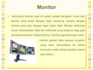 Monitor
• Jenis-jenis monitor saat ini sudah sangat beragam, mulai dari
bentuk yang besar dengan layar cembung, sampai dengan

bentuk yang tipis dengan layar datar (flat). Monitor berfungsi
untuk menampilkan data dan informasi yang berguna bagi para
pemakai komputer. Disamping itu, monitor juga berfungsi untuk
melihat apakah data ataupun program
yang akan dimasukkan ke dalam
komputer sudah dalam keadaan benar
atau belum.

 