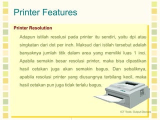 Printer Features
Printer Resolution
Adapun istilah resolusi pada printer itu sendiri, yaitu dpi atau
singkatan dari dot per inch. Maksud dari istilah tersebut adalah
banyaknya jumlah titik dalam area yang memiliki luas 1 inci.
Apabila semakin besar resolusi printer, maka bisa dipastikan
hasil cetakan juga akan semakin bagus. Dan sebaliknya,
apabila resolusi printer yang diusungnya terbilang kecil, maka

hasil cetakan pun juga tidak terlalu bagus.

ICT Tools: Output Devices

 