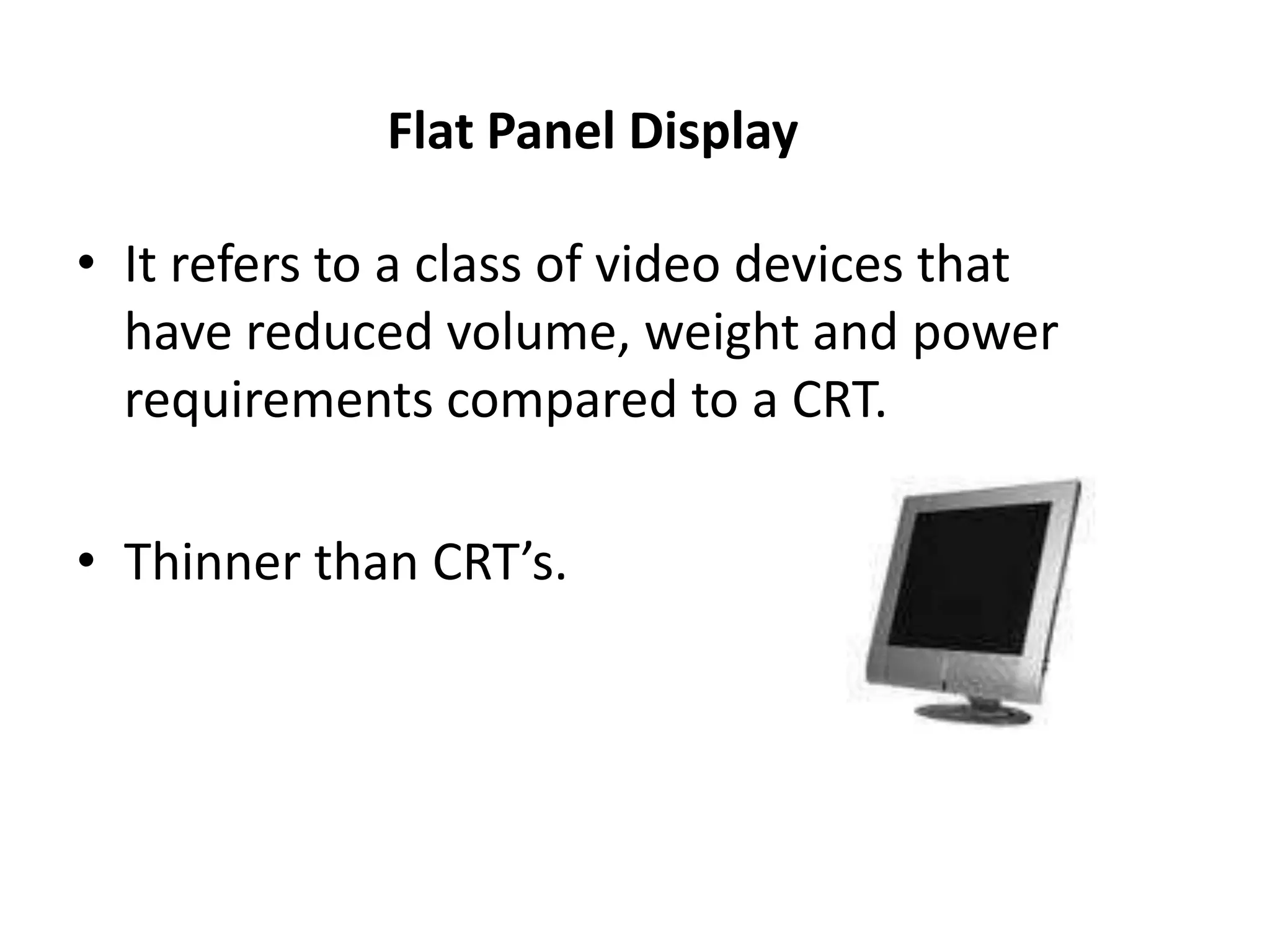 Flat Panel Display
• It refers to a class of video devices that
have reduced volume, weight and power
requirements compared to a CRT.
• Thinner than CRT’s.
 