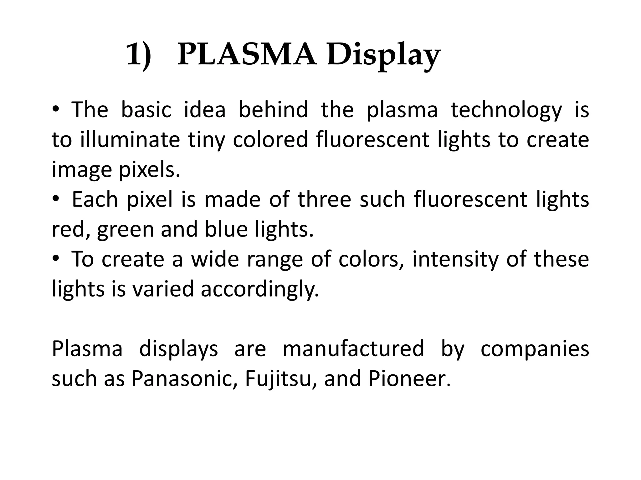 1) PLASMA Display
• The basic idea behind the plasma technology is
to illuminate tiny colored fluorescent lights to create
image pixels.
• Each pixel is made of three such fluorescent lights
red, green and blue lights.
• To create a wide range of colors, intensity of these
lights is varied accordingly.
Plasma displays are manufactured by companies
such as Panasonic, Fujitsu, and Pioneer.
 