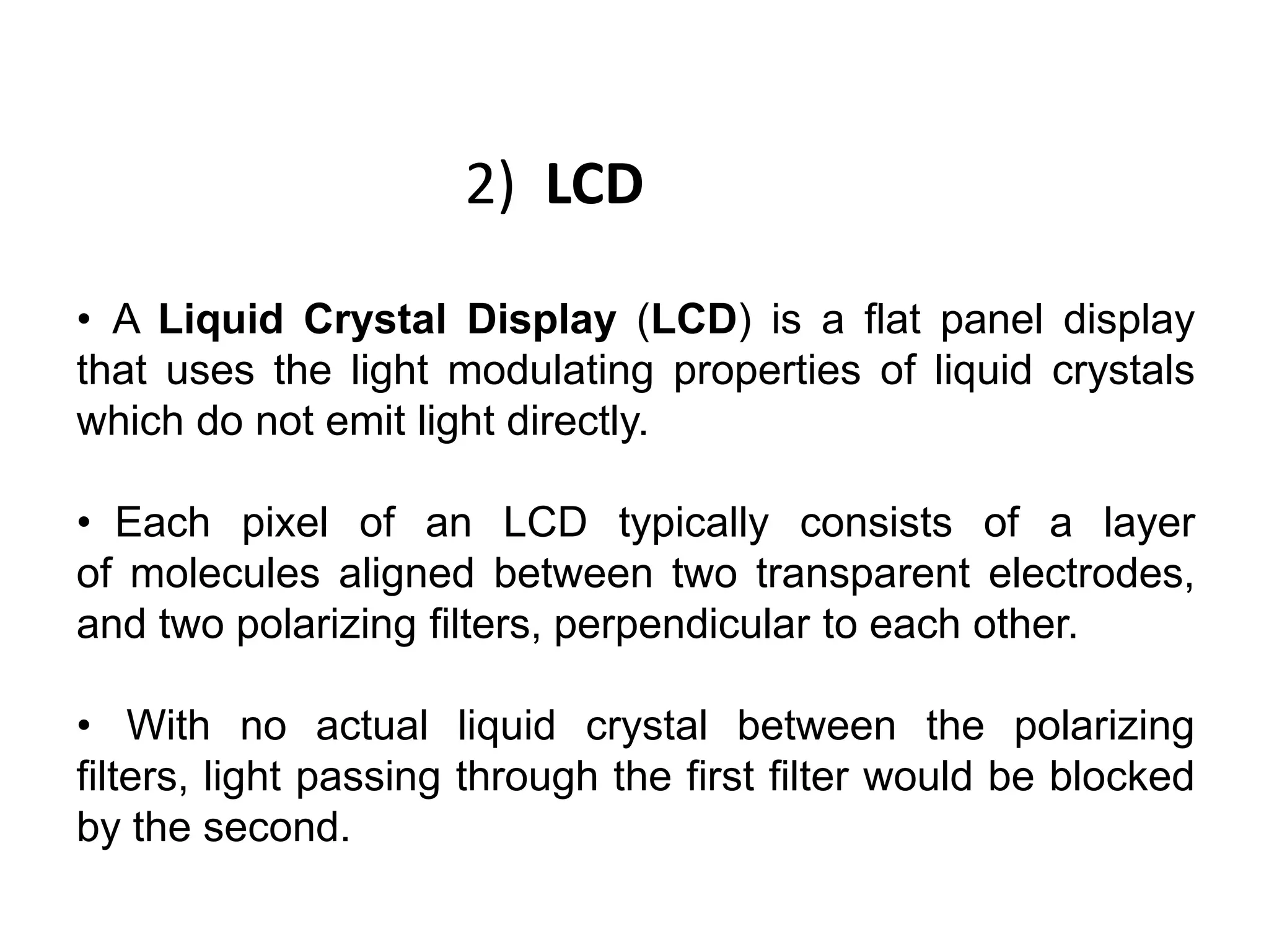 2) LCD
• A Liquid Crystal Display (LCD) is a flat panel display
that uses the light modulating properties of liquid crystals
which do not emit light directly.
• Each pixel of an LCD typically consists of a layer
of molecules aligned between two transparent electrodes,
and two polarizing filters, perpendicular to each other.
• With no actual liquid crystal between the polarizing
filters, light passing through the first filter would be blocked
by the second.
 