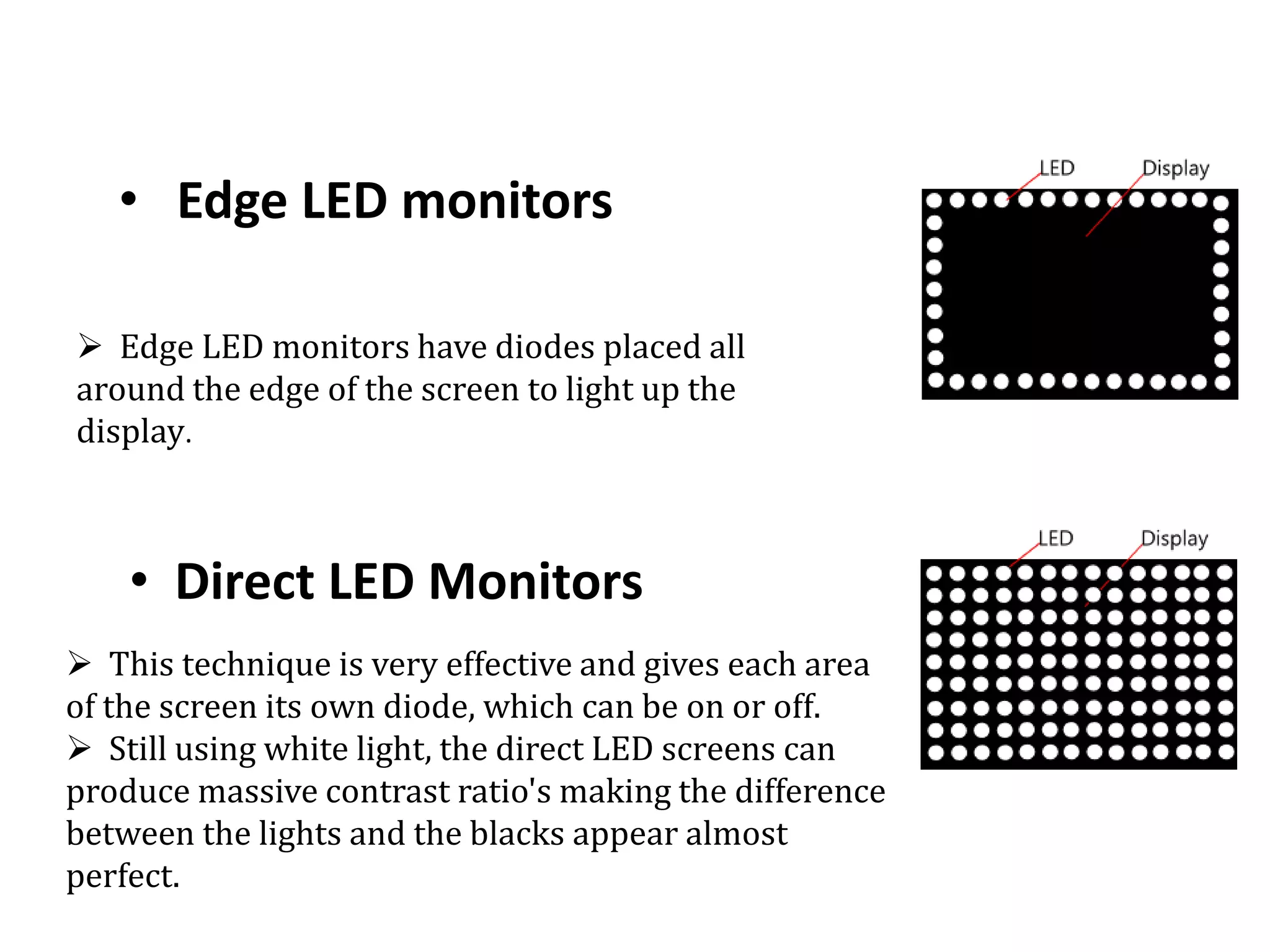 • Edge LED monitors
• Direct LED Monitors
 Edge LED monitors have diodes placed all
around the edge of the screen to light up the
display.
 This technique is very effective and gives each area
of the screen its own diode, which can be on or off.
 Still using white light, the direct LED screens can
produce massive contrast ratio's making the difference
between the lights and the blacks appear almost
perfect.
 