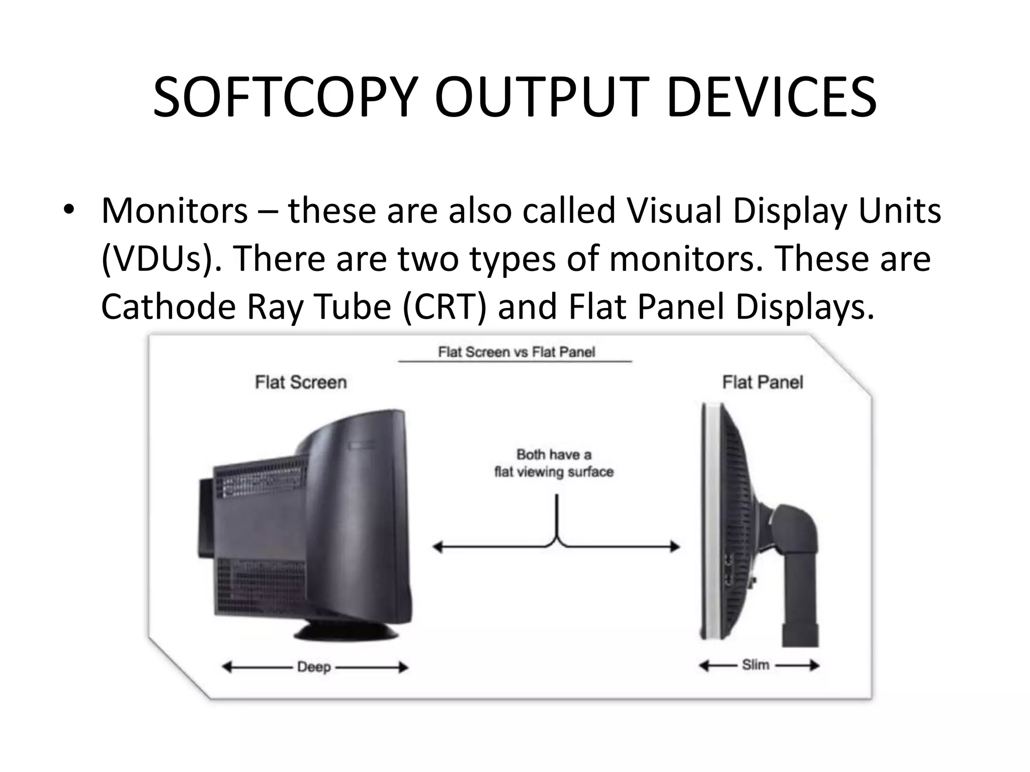 SOFTCOPY OUTPUT DEVICES
• Monitors – these are also called Visual Display Units
(VDUs). There are two types of monitors. These are
Cathode Ray Tube (CRT) and Flat Panel Displays.
 