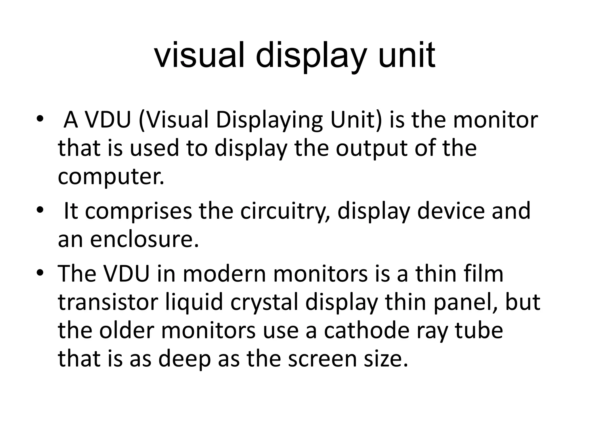 visual display unit
• A VDU (Visual Displaying Unit) is the monitor
that is used to display the output of the
computer.
• It comprises the circuitry, display device and
an enclosure.
• The VDU in modern monitors is a thin film
transistor liquid crystal display thin panel, but
the older monitors use a cathode ray tube
that is as deep as the screen size.
 