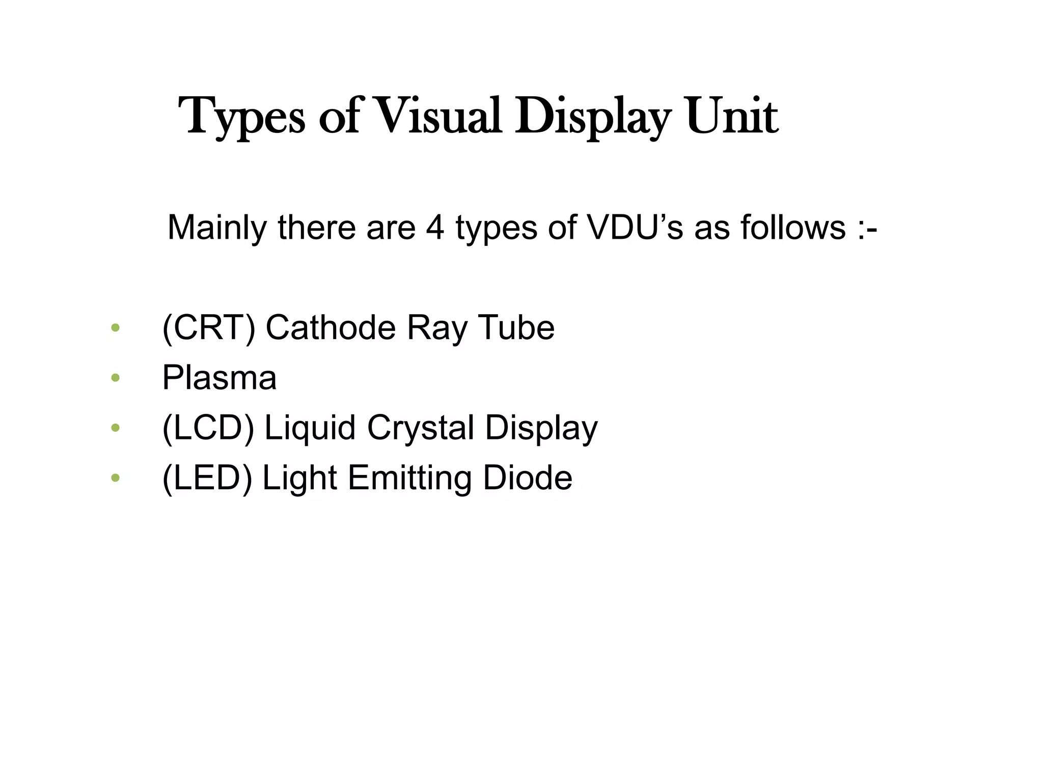 Types of Visual Display Unit
Mainly there are 4 types of VDU’s as follows :-
• (CRT) Cathode Ray Tube
• Plasma
• (LCD) Liquid Crystal Display
• (LED) Light Emitting Diode
 