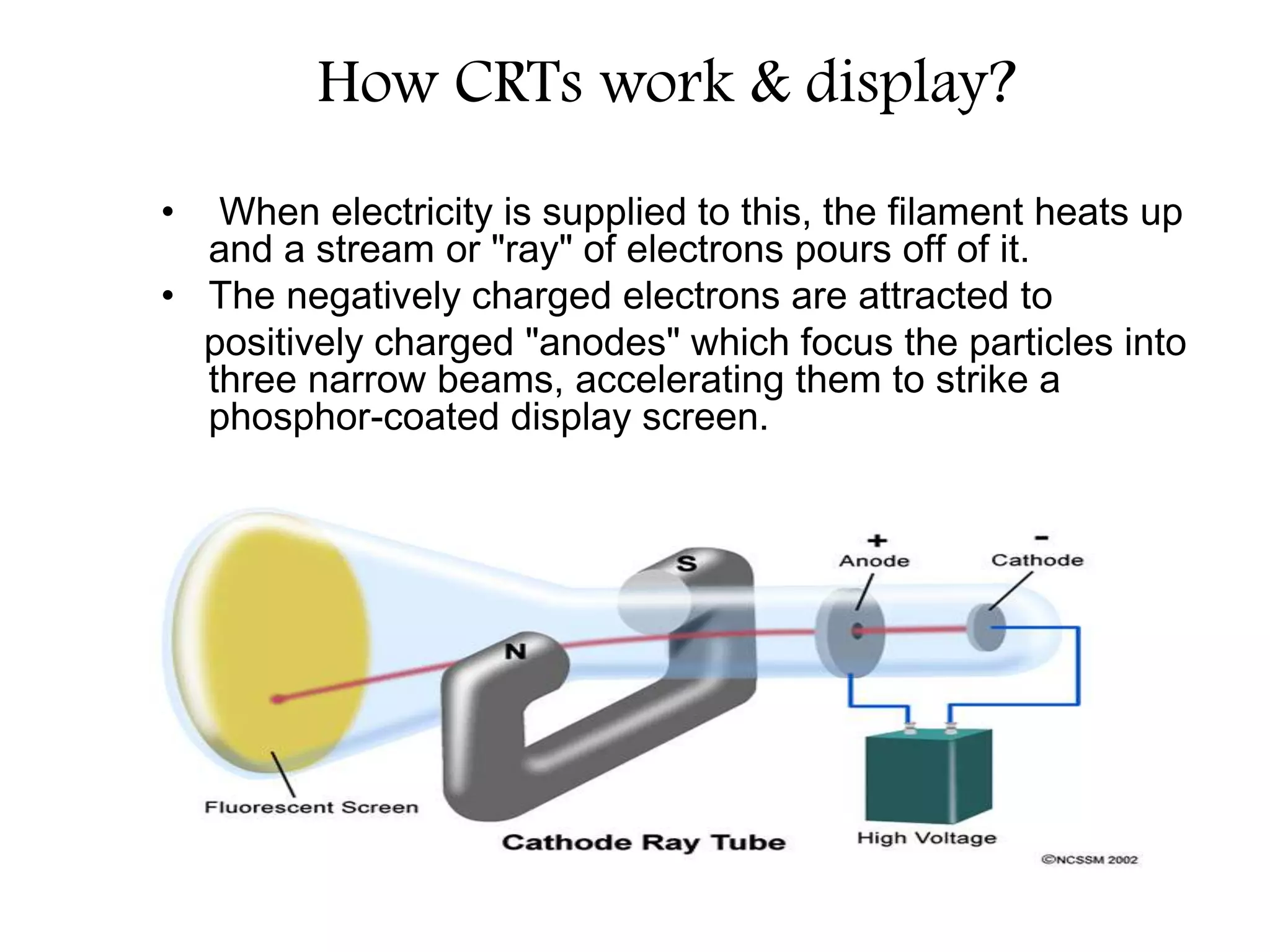 How CRTs work & display?
• When electricity is supplied to this, the filament heats up
and a stream or "ray" of electrons pours off of it.
• The negatively charged electrons are attracted to
positively charged "anodes" which focus the particles into
three narrow beams, accelerating them to strike a
phosphor-coated display screen.
 