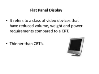 Flat Panel Display
• It refers to a class of video devices that
have reduced volume, weight and power
requirements compared to a CRT.
• Thinner than CRT’s.
 