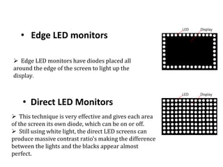 • Edge LED monitors
• Direct LED Monitors
 Edge LED monitors have diodes placed all
around the edge of the screen to light up the
display.
 This technique is very effective and gives each area
of the screen its own diode, which can be on or off.
 Still using white light, the direct LED screens can
produce massive contrast ratio's making the difference
between the lights and the blacks appear almost
perfect.
 