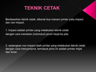 Berdasarkan teknik cetak, dikenal dua macam printer yaitu impact
dan non impact.
1. Impact adalah printer yang melakukan teknik cetak
dengan cara menekan (memukul) jarum head ke pita.
2. sedangkan non impact ialah printer yang melakukan teknik cetak
dengan cara menyemprot, termasuk jenis ini adalah printer inkjet
dan toner.
 