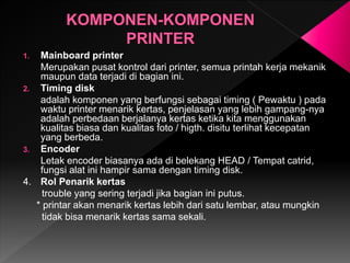 1. Mainboard printer
Merupakan pusat kontrol dari printer, semua printah kerja mekanik
maupun data terjadi di bagian ini.
2. Timing disk
adalah komponen yang berfungsi sebagai timing ( Pewaktu ) pada
waktu printer menarik kertas, penjelasan yang lebih gampang-nya
adalah perbedaan berjalanya kertas ketika kita menggunakan
kualitas biasa dan kualitas foto / higth. disitu terlihat kecepatan
yang berbeda.
3. Encoder
Letak encoder biasanya ada di belekang HEAD / Tempat catrid,
fungsi alat ini hampir sama dengan timing disk.
4. Rol Penarik kertas
trouble yang sering terjadi jika bagian ini putus.
* printar akan menarik kertas lebih dari satu lembar, atau mungkin
tidak bisa menarik kertas sama sekali.
 