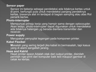 Sensor paper
Sensor ini bekerja sebagai pendeteksi ada tidaknya kertas untuk
di print, berfungsi pula untuk mendeteksi panjang pendeknya
kertas. biasanya alat ini terdapat di bagian samping atau atas Rol
penarik kertas.
Photo-interrupter
Mempunyai prinsip kerja yang hampir sama dengan optocoupler.
Akan tetapi, photo-interrupter dapat digunakan untuk mendeteksi
ada tidaknya halangan yg berada diantara transmitter dan
receiver.
Power supply
Merupakan penyuplai tegangan pada komponen printer.
Kabel Flexibel
Masalah yang sering terjadi jika kabel ini bermasalah, tapi kasus
yang di alami sangatlah jarang.
Heas and Katrid
Head printer epson Adalah otak dari output printer, disinilah
perintah nge-print dari komputer baik text maupun gambar di
cetak ke kertas.
 