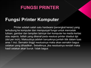 Fungsi Printer Komputer
Printer adalah salah satu hardware (perangkat keras) yang
terhubung ke komputer dan mempunyai fungsi untuk mencetak
tulisan, gambar dan tampilan lainnya dari komputer ke media kertas
atau sejenis. Istilah yang dikenal pada resolusi printer disebut dpi
(dot per inch). Maksudnya adalah banyaknya jumlah titik dalam luas
area 1 inci. Semakin tinggi resolusinya maka akan semakin bagus
cetakan yang dihasilkan. Sebaliknya, jika resolusinya rendah maka
hasil cetakan akan buruk / tidak bagus
 