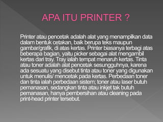Printer atau pencetak adalah alat yang menampilkan data
dalam bentuk cetakan, baik berupa teks maupun
gambar/grafik, di atas kertas. Printer biasanya terbagi atas
beberapa bagian, yaitu picker sebagai alat mengambil
kertas dari tray. Tray ialah tempat menaruh kertas. Tinta
atau toner adalah alat pencetak sesungguhnya, karena
ada sesuatu yang disebut tinta atau toner yang digunakan
untuk menulis/ mencetak pada kertas. Perbedaan toner
dan tinta ialah perbedaan sistem; toner atau laser butuh
pemanasan, sedangkan tinta atau inkjet tak butuh
pemanasan, hanya pembersihan atau cleaning pada
print-head printer tersebut.
 