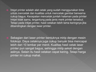  Inkjet printer adalah alat cetak yang sudah menggunakan tinta
untuk mencetak dan kualitas untuk mencetak gambar berwarna
cukup bagus. Kecepatan mencetak jumlah halaman pada printer
Inkjet tidak sama, tergantung pada jenis merk printer tersebut.
Tetapi pada inkjet printer, hasil cetakan lebih lama keringnya jika
dibandingkan dengan laser printer.
 Sebagian dari laser printer bentuknya mirip dengan mesin
fotokopi. Daya cetaknya juga cukup banyak bisa mencapai
lebih dari 10 lembar per menit. Kualitas hasil cetak laser
printer pun sangat bagus, sehingga mirip sekali dengan
aslinya. Selain itu hasil cetakan cepat kering. Tetapi harga
printer ini cukup mahal.
 