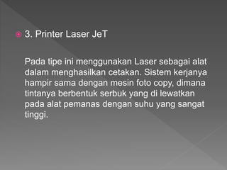  3. Printer Laser JeT
Pada tipe ini menggunakan Laser sebagai alat
dalam menghasilkan cetakan. Sistem kerjanya
hampir sama dengan mesin foto copy, dimana
tintanya berbentuk serbuk yang di lewatkan
pada alat pemanas dengan suhu yang sangat
tinggi.
 