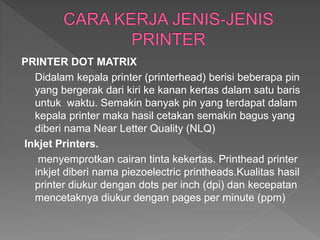PRINTER DOT MATRIX
Didalam kepala printer (printerhead) berisi beberapa pin
yang bergerak dari kiri ke kanan kertas dalam satu baris
untuk waktu. Semakin banyak pin yang terdapat dalam
kepala printer maka hasil cetakan semakin bagus yang
diberi nama Near Letter Quality (NLQ)
Inkjet Printers.
menyemprotkan cairan tinta kekertas. Printhead printer
inkjet diberi nama piezoelectric printheads.Kualitas hasil
printer diukur dengan dots per inch (dpi) dan kecepatan
mencetaknya diukur dengan pages per minute (ppm)
 