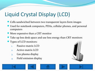 Liquid Crystal Display (LCD) 
Cells sandwiched between two transparent layers form images 
Used for notebook computers, PDAs, cellular phones, and personal 
computers 
More expensive than a CRT monitor 
Take up less desk space and use less energy than CRT monitors 
Types of LCD monitors: 
1. Passive-matrix LCD 
2. Active-matrix LCD 
3. Gas plasma display 
4. Field emission display 
 