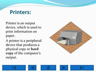 Printers: 
Printer is an output 
device, which is used to 
print information on 
paper. 
A printer is a peripheral 
device that produces a 
physical copy or hard 
copy of the computer’s 
output. 
 