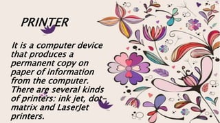 PRINTER
It is a computer device
that produces a
permanent copy on
paper of information
from the computer.
There are several kinds
of printers: ink jet, dot-
matrix and LaserJet
printers.
 