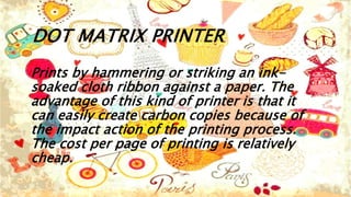 DOT MATRIX PRINTER
Prints by hammering or striking an ink-
soaked cloth ribbon against a paper. The
advantage of this kind of printer is that it
can easily create carbon copies because of
the impact action of the printing process.
The cost per page of printing is relatively
cheap.
 
