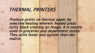 THERMAL PRINTERS
Produce prints on thermal paper by
selective heating wherein heated areas
turns black creating an image. It is mostly
used in groceries and department stores.
They print faster and quieter than dot
matrix.
 