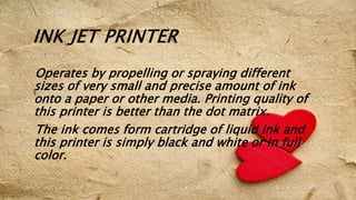 INK JET PRINTER
Operates by propelling or spraying different
sizes of very small and precise amount of ink
onto a paper or other media. Printing quality of
this printer is better than the dot matrix.
The ink comes form cartridge of liquid ink and
this printer is simply black and white or in full
color.
 