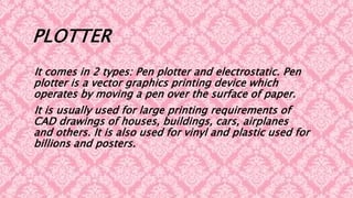 PLOTTER
It comes in 2 types: Pen plotter and electrostatic. Pen
plotter is a vector graphics printing device which
operates by moving a pen over the surface of paper.
It is usually used for large printing requirements of
CAD drawings of houses, buildings, cars, airplanes
and others. It is also used for vinyl and plastic used for
billions and posters.
 