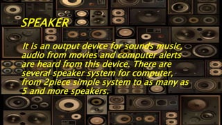 SPEAKER
It is an output device for sounds music,
audio from movies and computer alerts
are heard from this device. There are
several speaker system for computer,
from 2piece simple system to as many as
5 and more speakers.
 