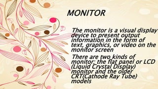 MONITOR
The monitor is a visual display
device to present output
information in the form of
text, graphics, or video on the
monitor screen
There are two kinds of
monitor; the flat panel or LCD
(Liquid Crystal Display)
monitor and the older
CRT(Cathode Ray Tube)
models
 