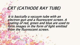CRT (CATHODE RAY TUBE)
It is basically a vacuum tube with an
electron gun and a fluorescent screen. A
coating of red, green and blue are used to
form images in the form of light emitted
from the fluorescent screen.
 