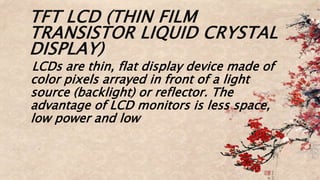 TFT LCD (THIN FILM
TRANSISTOR LIQUID CRYSTAL
DISPLAY)
LCDs are thin, flat display device made of
color pixels arrayed in front of a light
source (backlight) or reflector. The
advantage of LCD monitors is less space,
low power and low
 