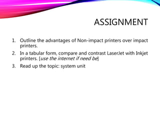 ASSIGNMENT
1. Outline the advantages of Non-impact printers over impact
printers.
2. In a tabular form, compare and contrast LaserJet with Inkjet
printers. [use the internet if need be]
3. Read up the topic: system unit
 