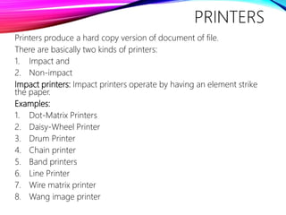 PRINTERS
Printers produce a hard copy version of document of file.
There are basically two kinds of printers:
1. Impact and
2. Non-impact
Impact printers: Impact printers operate by having an element strike
the paper.
Examples:
1. Dot-Matrix Printers
2. Daisy-Wheel Printer
3. Drum Printer
4. Chain printer
5. Band printers
6. Line Printer
7. Wire matrix printer
8. Wang image printer
 