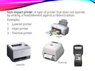 Non-impact printer: A type of printer that does not operate
by striking a head/element against a ribbon/carbon.
Examples:
1. LaserJet printer
2. inkjet printer
3. Thermal printer
LaserJet
Inkjet
Thermal
 