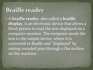  A braille reader, also called a braille
display, is an electronic device that allows a
blind person to read the text displayed on a
computer monitor. The computer sends the
text to the output device, where it is
converted to Braille and "displayed" by
raising rounded pins through a flat surface
on the machine.
 