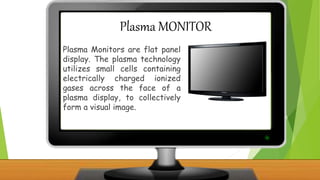 Plasma MONITOR
Plasma Monitors are flat panel
display. The plasma technology
utilizes small cells containing
electrically charged ionized
gases across the face of a
plasma display, to collectively
form a visual image.
 