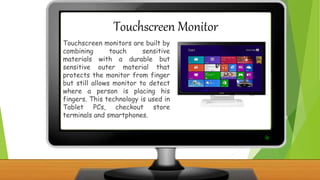 Touchscreen Monitor
Touchscreen monitors are built by
combining touch sensitive
materials with a durable but
sensitive outer material that
protects the monitor from finger
but still allows monitor to detect
where a person is placing his
fingers. This technology is used in
Tablet PCs, checkout store
terminals and smartphones.
 