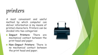 printers
A most convenient and useful
method by which computer can
deliver information is my means of
printed characters. Printers can be
divided into two categories:
 Impact Printers: There are
mechanical contact between the
print head and paper.
 Non-Impact Printers: There is
no mechanical contact between
the print head and paper.
 