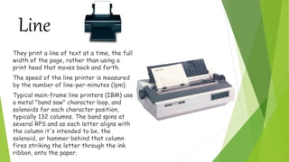 Line
They print a line of text at a time, the full
width of the page, rather than using a
print head that moves back and forth.
The speed of the line printer is measured
by the number of line-per-minutes (lpm).
Typical main-frame line printers (IBM) use
a metal "band saw" character loop, and
solenoids for each character position,
typically 132 columns. The band spins at
several RPS and as each letter aligns with
the column it's intended to be, the
solenoid, or hammer behind that column
fires striking the letter through the ink
ribbon, onto the paper.
 