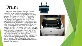 DrumIn a typical drum printer design, a fixed
font character set is engraved onto the
periphery of a number of print wheels, the
number matching the number of columns
(letters in a line) the printer could print.
The wheels, joined to form a large drum
(cylinder), spin at high speed and paper and
an inked ribbon is stepped (moved) past the
print position. As the desired character for
each column passes the print position, a
hammer strikes the paper from the rear and
presses the paper against the ribbon and the
drum, causing the desired character to be
recorded on the continuous paper. Because
the drum carrying the letterforms
(characters) remains in constant motion, the
strike-and-retreat action of the hammers
had to be very fast. Typically, they were
driven by voice coils mounted on the moving
part of the hammer.
 