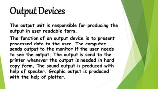 The output unit is responsible for producing the
output in user readable form.
The function of an output device is to present
processed data to the user. The computer
sends output to the monitor if the user needs
to see the output. The output is send to the
printer whenever the output is needed in hard
copy form. The sound output is produced with
help of speaker. Graphic output is produced
with the help of plotter.
Output Devices
 