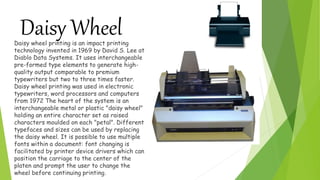 Daisy WheelDaisy wheel printing is an impact printing
technology invented in 1969 by David S. Lee at
Diablo Data Systems. It uses interchangeable
pre-formed type elements to generate high-
quality output comparable to premium
typewriters but two to three times faster.
Daisy wheel printing was used in electronic
typewriters, word processors and computers
from 1972 The heart of the system is an
interchangeable metal or plastic "daisy wheel"
holding an entire character set as raised
characters moulded on each "petal". Different
typefaces and sizes can be used by replacing
the daisy wheel. It is possible to use multiple
fonts within a document: font changing is
facilitated by printer device drivers which can
position the carriage to the center of the
platen and prompt the user to change the
wheel before continuing printing.
 