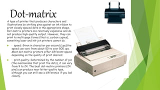 Dot-matrixA type of printer that produces characters and
illustrations by striking pins against an ink ribbon to
print closely spaced dots in the appropriate shape.
Dot-matrix printers are relatively expensive and do
not produce high-quality output. However, they can
print to multi-page forms (that is, carbon copies),
something laser and ink-jet printers cannot do.
 · speed: Given in character per second (cps),the
speed can vary from about 50 to over 500 cps.
Most dot-matrix printers offer different speeds
depending on the quality of print desired.
 · print quality: Determined by the number of pins
(the mechanisms that print the dots), it can vary
from 9 to 24. The best dot-matrix printers (24
pins) can produce near letter-quality type,
although you can still see a difference if you look
closely.
 