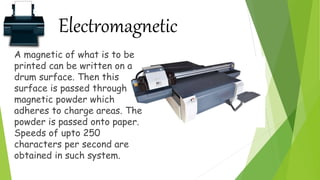 Electromagnetic
A magnetic of what is to be
printed can be written on a
drum surface. Then this
surface is passed through
magnetic powder which
adheres to charge areas. The
powder is passed onto paper.
Speeds of upto 250
characters per second are
obtained in such system.
 