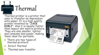 Thermal
Thermal printer is a printer that
uses to transfer an impression
onto paper. It is a high quality
printer invented by “JACK
KIBLY”. And it is usually faster
than impact dot matrix printers.
They are also smaller, lighter
and consume less power, making
them ideal for portable.
 There are two types of
thermal printers:
 Direct thermal
 Thermal wax transfer
 