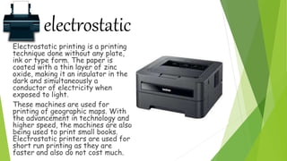 electrostatic
Electrostatic printing is a printing
technique done without any plate,
ink or type form. The paper is
coated with a thin layer of zinc
oxide, making it an insulator in the
dark and simultaneously a
conductor of electricity when
exposed to light.
These machines are used for
printing of geographic maps. With
the advancement in technology and
higher speed, the machines are also
being used to print small books.
Electrostatic printers are used for
short run printing as they are
faster and also do not cost much.
 